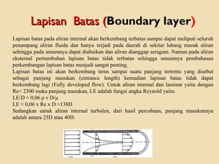 Lapisan batas pada aliran internal akan berkembang terbatas sampai dapat meliputi seluruh
penampang aliran fluida dan hanya terjadi pada daerah di sekitar lubang masuk aliran
sehingga pada umumnya dapat diabaikan dan aliran dianggap seragam. Namun pada aliran
eksternal pertumbuhan lapisan batas tidak terbatas sehingga umumnya pembahasan
perkembangan lapisan batas menjadi sangat penting.
Lapisan batas ini akan berkembang terus sampai suatu panjang tertentu yang disebut
sebagai panjang masukan (entrance length) kemudian lapisan batas tidak dapat
berkembang lagi (Fully developed flow). Untuk aliran internal dan laminar yaitu dengan
Re< 2300 maka panjang masukan, LE adalah fungsi angka Reynold yaitu:
LE/D ≈ 0,06 ρ v D/µ
LE ≈ 0,06 x Re x D ≈138D
Sedangkan untuk aliran internal turbulen, dari hasil percobaan, panjang masukannya
adalah antara 25D atau 40D.
Lapisan Batas (Lapisan Batas (Boundary layer)
 