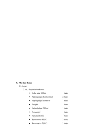 3.3 Alat dan Bahan
   3.3.1 Alat
        3.3.1.1 Perpindahan Panas
                •    Gelas ukur 100 ml          1 buah
                •    Perpanjangan thermometer   2 buah
                •    Perpanjangan kondesor      1 buah
                •    Adaptor                    1 buah
                •    Labu distilasi 500 ml      1 buah
                •    Kondensor                  1 buah
                •    Pemanas listrik            1 buah
                •    Termometer 150oC           2 buah
                •    Termometer 360oC           2 buah
 