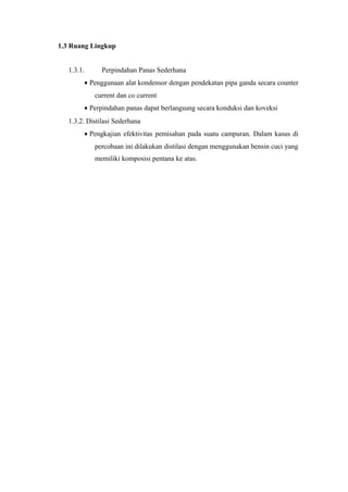 1.3 Ruang Lingkup


   1.3.1.      Perpindahan Panas Sederhana
         • Penggunaan alat kondensor dengan pendekatan pipa ganda secara counter
            current dan co current
         • Perpindahan panas dapat berlangsung secara konduksi dan koveksi
   1.3.2. Distilasi Sederhana
         • Pengkajian efektivitas pemisahan pada suatu campuran. Dalam kasus di
            percobaan ini dilakukan distilasi dengan menggunakan bensin cuci yang
            memiliki komposisi pentana ke atas.
 