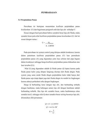 PEMBAHASAN


5.1 Perpindahan Panas


      Percobaan ini bertujuan menentukan koefisien perpindahan panas
   keseluruhan (U) dan bagaimana pengaruh arah dan laju alir terhadap U.
      Sesuai dengan hasil percobaan bahwa semakin besar laju alir fluida, maka
   semakin besar pula nilai koefisien perpindahan panas keseluruhan (U). hal ini
   sesuai dengan rumus :
                               U=      Q____
                                    A . LMTD


      Pada percobaan ini system control yang ditinjau adalah kondensor, karena
   dalam penentuan koefisien perpindahan panas (U) luas permukaan
   perpindahan panas (A) yang digunakan yaitu luas selimut dari pipa bagian
   dalam kondensor sehingga harga koefisien perpindahan panas didasarkan atas
   luas tersebut (Ui).
        Nilai Q yang digunakan adalah Q fluida panas (Q lepas) karena pada
   fluida panas kalor yang dilepas langsung diserap oleh fluida dingin. Pada
   system yang sama untuk fluida dingin perpindahan kalor tidak hanya dari
   fluida panas saja tetapi dapat juga dari fluida dingin itu sendiri ke lingkungan
   karena adanya perbedaan suhu dengan lingkungan.
      Harga Q berbanding lurus dengan laju alir, dan berbanding terbalik
   dengan hambatan, maka hubungan antara laju alir dengan hambatan adalah
   berbanding terbalik. Jika laju alir semakin besar, maka hambatannya akan
   semakin kecil, sehingga nilai Q akan semakin besar seiring besarnya laju alir,
   dirumuskan oleh persamaan:


                                    Q =U . A.LMTD

                                     Q =m.Cp.∆T

                                              1
                                         R≈
                                              U
 
