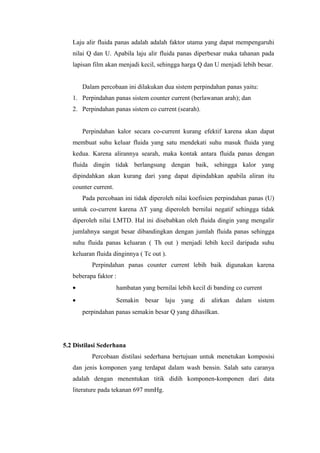 Laju alir fluida panas adalah adalah faktor utama yang dapat mempengaruhi
   nilai Q dan U. Apabila laju alir fluida panas diperbesar maka tahanan pada
   lapisan film akan menjadi kecil, sehingga harga Q dan U menjadi lebih besar.


       Dalam percobaan ini dilakukan dua sistem perpindahan panas yaitu:
   1. Perpindahan panas sistem counter current (berlawanan arah); dan
   2. Perpindahan panas sistem co current (searah).


       Perpindahan kalor secara co-current kurang efektif karena akan dapat
   membuat suhu keluar fluida yang satu mendekati suhu masuk fluida yang
   kedua. Karena alirannya searah, maka kontak antara fluida panas dengan
   fluida dingin tidak berlangsung dengan baik, sehingga kalor yang
   dipindahkan akan kurang dari yang dapat dipindahkan apabila aliran itu
   counter current.
       Pada percobaan ini tidak diperoleh nilai koefisien perpindahan panas (U)
   untuk co-current karena ∆T yang diperoleh bernilai negatif sehingga tidak
   diperoleh nilai LMTD. Hal ini disebabkan oleh fluida dingin yang mengalir
   jumlahnya sangat besar dibandingkan dengan jumlah fluida panas sehingga
   suhu fluida panas keluaran ( Th out ) menjadi lebih kecil daripada suhu
   keluaran fluida dinginnya ( Tc out ).
          Perpindahan panas counter current lebih baik digunakan karena
   beberapa faktor :
   •                  hambatan yang bernilai lebih kecil di banding co current
   •                  Semakin besar laju yang di alirkan dalam sistem
       perpindahan panas semakin besar Q yang dihasilkan.




5.2 Distilasi Sederhana
          Percobaan distilasi sederhana bertujuan untuk menetukan komposisi
   dan jenis komponen yang terdapat dalam wash bensin. Salah satu caranya
   adalah dengan menentukan titik didih komponen-komponen dari data
   literature pada tekanan 697 mmHg.
 