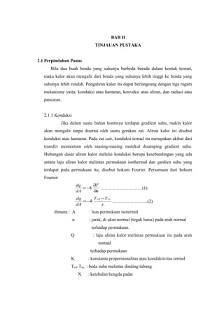 BAB II
                                TINJAUAN PUSTAKA


2.1 Perpindahan Panas
      Bila dua buah benda yang suhunya berbeda berada dalam kontak termal,
   maka kalor akan mengalir dari benda yang suhunya lebih tinggi ke benda yang
   suhunya lebih rendah. Pengaliran kalor itu dapat berlangsung dengan tiga ragam
   mekanisme yaitu: konduksi atau hantaran, konveksi atau aliran, dan radiasi atau
   pancaran.


   2.1.1 Konduksi
              Jika dalam suatu bahan kontinyu terdapat gradient suhu, makin kalor
   akan mengalir tanpa disertai oleh suatu gerakan zat. Aliran kalor ini disebut
   konduksi atau hantaran. Pada zat cair, konduksi termal itu merupakan akibat dari
   transfer momentum oleh masing-masing molekul disamping gradient suhu.
   Hubungan dasar aliran kalor melalui konduksi berupa kesebandingan yang ada
   antara laju aliran kalor melintas permukaan isothermal dan gardien suhu yang
   terdapat pada permukaan itu, disebut hokum Fourier. Persamaan dari hokum
   Fourier:
                        dq      ∂T
                           = −k    ………………………(1)
                        dA      ∂n
                        dq      Twh −Twc
                           = −k          …………………...(2)
                        dA          x
        dimana : A           : luas permukaan isotermal
                    n        : jarak, di ukur normal (tegak lurus) pada arah normal
                              terhadap permukaan.
                   Q           : laju aliran kalor melintas permukaan itu pada arah
                                  normal
                             terhadap permukaan
                   K        : konstanta proporsionalitas atau konduktivitas termal
                   Twh-Twc : beda suhu melintas dinding tabung
                        X   : ketebalan bengda padat
 