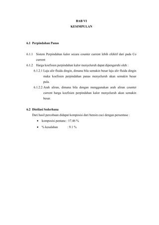 BAB VI
                                     KESIMPULAN




6.1 Perpindahan Panas


6.1.1    Sistem Perpindahan kalor secara counter current lebih efektif dari pada Co
         current
6.1.2    Harga koefisien perpindahan kalor menyeluruh dapat dipengaruhi oleh :
        6.1.2.1 Laju alir fluida dingin, dimana bila semakin besar laju alir fluida dingin
               maka koefisien perpindahan panas menyeluruh akan semakin besar
               pula.
        6.1.2.2 Arah aliran, dimana bila dengan menggunakan arah aliran counter
               current harga koefisien perpindahan kalor menyeluruh akan semakin
               besar.


6.2 Distilasi Sederhana
    Dari hasil percobaan didapat komposisi dari bensin cuci dengan persentase :
          •   komposisi pentane : 17.46 %
          •   % kesalahan         : 9.1 %
 