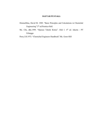 DAFTAR PUSTAKA


Himmelblau, David M. 1989. “Basic Principles and Calculations in Chemichal
       Engineering”.5th ed.Prentice-Hall.
Mc. Cbe, dkk.1999. “Operasi Teknik Kimia”. Jilid 1. 4th ed. Jakarta : PT
       Erlangga
Perry.J.H.1973. “Chemichal Engineers Handbook”.Mc. Graw-Hill
 