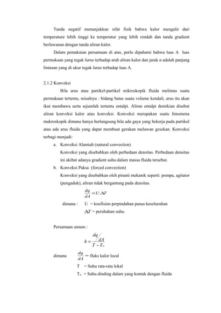 Tanda negatif menunjukkan sifat fisik bahwa kalor mengalir dari
temperature lebih tinggi ke temperatur yang lebih rendah dan tanda gradient
berlawanan dengan tanda aliran kalor.
     Dalam pemakaian persamaan di atas, perlu dipahami bahwa luas A luas
permukaan yang tegak lurus terhadap arah aliran kalor dan jarak n adalah panjang
lintasan yang di ukur tegak lurus terhadap luas A.


2.1.2 Konveksi
         Bila arus atau partikel-partikel mikroskopik fluida melintas suatu
permukaan tertentu, misalnya : bidang batas suatu volume kendali, arus itu akan
ikut membawa serta sejumlah tertentu entalpi. Aliran entalpi demikian disebut
aliran konveksi kalor atau konveksi. Konveksi merupakan suatu fenomena
makroskopik dimana hanya berlangsung bila ada gaya yang bekerja pada partikel
atau ada arus fluida yang dapat membuat gerakan melawan gesekan. Konveksi
terbagi menjadi:
     a. Konveksi Alamiah (natural convection)
         Konveksi yang disebabkan oleh perbedaan densitas. Perbedaan densitas
         ini akibat adanya gradient suhu dalam massa fluida tersebut.
     b. Konveksi Paksa (forced convection)
         Konveksi yang disebabkan oleh piranti mekanik seperti: pompa, agitator
         (pengaduk), aliran tidak bergantung pada densitas.
                       dq
                          = U .∆T
                       dA
          dimana :     U = koofisien perpindahan panas keseluruhan
                       ∆T = perubahan suhu.


     Persamaan umum :
                            dq
                       h=      dA
                            T − Tw
                   dq
     dimana           = fluks kalor local
                   dA
                   T = Suhu rata-rata lokal
                   Tw = Suhu dinding dalam yang kontak dengan fluida
 