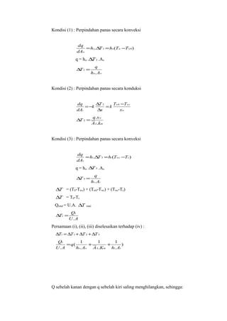Kondisi (1) : Perpindahan panas secara konveksi


              dq
                  = ho.∆ 1 = ho (Tw −Twh )
                        T
              dAo
              q = ho. ∆ 1 .Ao
                       T
                           q
              ∆ 1=
               T
                         ho. Ao


Kondisi (2) : Perpindahan panas secara konduksi


              dq       ∆T 2    Twh −Twc
                  = −k      =k
              dAi      ∆x         xw
                             q.xw
              ∆ 2=
               T
                             A L.km


Kondisi (3) : Perpindahan panas secara konveksi


              dq
                  = hi.∆ 3 = hi (Twc −Tc )
                        T
              dAi
              q = ho. ∆ 3 .Ao
                       T
                           q
              ∆ 3=
               T
                         hi. Ai
  ∆T = (Th-Twc) + (Twh-Twc) + (Twc-Tc)
  ∆T = Th-Tc
  Qtotal = U.A. ∆T   total

           Qt
  ∆ t=
   T
          U .A
Persamaan (i), (ii), (iii) diselesaikan terhadap (iv) :
  ∆Tt = ∆T 1 + ∆T 2 + ∆T 3
   Qt         1       1     1
       = q(       +      +       )
  U .A      ho. Ao A L.Km hi. Ai




Q sebelah kanan dengan q sebelah kiri saling menghilangkan, sehingga:
 