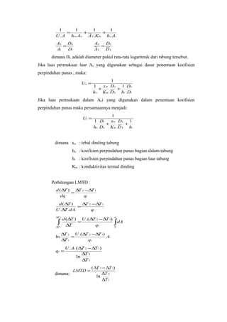 1      1       1     1
              =      +      +
         U . A ho. Ao A L.Km hi. Ai
         Ao   Do                 Ao   Do
            =                       =
         Ai   Di                 AL DL
       dimana DL adalah diameter pukul rata-rata logaritmik dari tabung tersebut.
Jika luas permukaan luar Ao yang digunakan sebagai dasar penentuan koofisien
perpindahan panas , maka:
                                        1
                         Uo =
                                 1   xm Do 1 Do
                                   +      +
                                 ho Km D L hi Di
Jika luas permukaan dalam Aoi yang digunakan dalam penentuan koofisien
perpindahan panas maka persamaannya menjadi:
                                        1
                          Ui =
                                 1 Di   xm Do 1
                                      +      +
                                 ho Do Km D L hi


        dimana xw : tebal dinding tabung
                    ho : koofisien perpindahan panas bagian dalam tabung
                    hi : koofisien perpindahan panas bagian luar tabung
                    Km : konduktivitas termal dinding


       Perhitungan LMTD :
         d ( ∆T ) ∆T 2 − ∆ 1
                          T
                 =
            dq        qt
          d (∆ )
              T      ∆ 2 −∆ 1
                      T    T
                   =
         U .∆ .dA.
             T          qt
         ∆T 2                                At
            d ( ∆T ) U .( ∆T 2 − ∆T 1)
          ∫1 ∆T =
         ∆T
                            qt               ∫ dA
                                             0


              ∆ 2 U .( ∆ 2 −∆ 1)
               T        T    T
         ln       =              At
              ∆ 1
               T         qt

                U . At .(∆T 2 − ∆T 1)
         qt =
                           ∆T 2
                        ln
                           ∆T 1
                                ( ∆T 2 − ∆T 1)
                    LMTD =
        dimana:                       ∆T 2
                                   ln
                                       ∆T 1
 