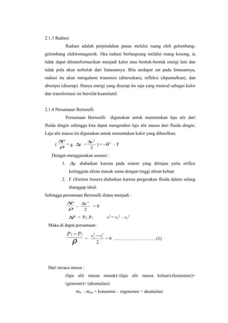 2.1.3 Radiasi
            Radiasi adalah perpindahan panas melalui ruang oleh gelombang-
gelombang elektromagnetik. Jika radiasi berlangsung melalui ruang kosong, ia
tidak dapat ditransformasikan menjadi kalor atau bentuk-bentuk energi lain dan
tidak pula akan terbelok dari lintasannya. Bila terdapat zat pada lintasannya,
radiasi itu akan mengalami transmisi (diteruskan), refleksi (dipantulkan), dan
absorpsi (diserap). Hanya energi yang diserap itu saja yang muncul sebagai kalor
dan transformasi ini bersifat kuantitatif.


2.1.4 Persamaan Bernoulli
            Persamaan Bernoulli       digunakan untuk menentukan laju alir dari
fluida dingin sehingga kita dapat mengetahui laju alir massa dari fluida dingin.
Laju alir massa ini digunakan untuk menentukan kalor yang dihasilkan.
       ∆P                ∆v 2
     ( ρ + g. ∆z +   ) = -W – Ғ
                   2
   Dengan menggunakan asumsi :
         1. ∆z diabaikan karena pada sistem yang ditinjau yaitu orifice
                ketinggian aliran masuk sama dengan tinggi aliran keluar
         2. Ғ (friction losses) diabaikan karena pergerakan fluida dalam selang
                dianggap ideal.
Sehingga persamaan Bernoulli diatas menjadi :
            ∆P        ∆v 2
             ρ -       2
                             =0

             ∆P = P2–P1             v2 = v22 – v12
 Maka di dapat persamaan :
            P 2 − P1         v2 − v12
                              2


                 ρ      +
                                2
                                      = 0 ……………………….(1)




 Dari neraca massa :
            (laju alir massa masuk)–(laju alir massa keluar)-(konsumsi)+
            (generasi)= (akumulasi)
                   min – mout + konsumsi – regenerasi = akumulasi
 
