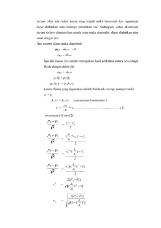 karena tidak ada reaksi kimia yang terjadi maka konsumsi dan regenerasi
dapat diabaikan atau nilainya mendekati nol. Sedangkan untuk akumulasi
karena sisitem diasumsikan steady state maka akumulasi dapat diabaikan atau
sama dengan nol.
Dari asumsi diatas maka diperoleh:
                    min – mout = 0
                         

                        min = mout
                             

     laju alir massa (m) sendiri merupakan hasil perkalian antara densitas(ρ)
     fluida dengan debit (Q)
                        min = mout
                             
                ρ1.Q1 = ρ2.Q2
           ρ1.A1.v1 = ρ2.A2.v2
     karena fluida yang digunakan adalah fluida tak mampu mampat maka
     ρ1 = ρ 2
           A1.v1 = A2 .v2                    ( persamaan kontinuitas )
                                A2
                        v1 =       * v2 …………………………………..(2)
                                A1
      persamaan (1) dan (2)
        P 2 − P1                 v12 − v 2
                                         2


           ρ                   =
                                     2

        P 2 − P1                       A2
                                   (      * v2 ) 2 − v2
                                                      2


           ρ                   =       A1
                                             2

        P 2 − P1                            A2
                                    2
                                   v2 * (      ) − v2
                                                    2


           ρ                   =            A1
                                             2

        P 2 − P1                            A2 2
                                     2
                                   v 2 ((      ) − 1)
           ρ                   =            A1
                                             2
                              2( P 2 −P1 )
                v   2
                           =     A
                    2
                             ρ[( 2 ) 2 − 1]
                                 A1

                                        2( P − P2 )
                                            1
                v2             =              A
                                       ρ[1 − ( 2 ) 2 ]
                                              A1
 