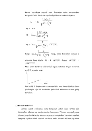 karena banyaknya asumsi yang digunakan untuk merumuskan
            kecepatan fluida diatas maka perlu digunakan factor koreksi ( Co )

                                           2( P − P2 )
                                               1
                      v2    = Co .               A
                                          ρ[1 − ( 2 ) 2 ]
                                                 A1
              Q   ≅    A2.v2

                                 2( P − P2 )
                                     1
              Q = Co.A2.               A
                                ρ[1 − ( 2 ) 2 ]
                                       A1

                                      2
              Q = Co.A2.               A              P1 −P 2
                                ρ[1 − ( 2 ) 2 ]
                                        A1

                                       2
            Harga      Co.A2.           A              tetap, maka dimisalkan sebagai k
                                 ρ[1 − ( 2 ) 2 ]
                                         A1

            sehingga dapat ditulis            Q = k         P1 −P 2   dimana   P1 − P 2   =
              ∆ manometer
               h

            Maka untuk kalibrasi orificemeter dapat dilakukan dengan membuat
            grafik Q terhadap        ∆h

             Q




                                              ∆h

            Dari grafik di dapat sebuah persamaan linier yang dapat dijadikan dasar
            perhitungan laju alir volumetric pada nilai penurunan tekanan yang
            bervariasi.




2.2 Distilasi Sederhana
       Distilasi adalah pemisahan suatu komponen dalam suatu larutan cair
   berdasarkan tekanan uap masing-masing komponen. Tekanan uap adalh gaya
   tekanan yang dimiliki setiap komponen yang memungkinkan komponen tersebut
   menguap. Apabila dalam keadaan zat murni, maka besarnya tekanan uap sama
 