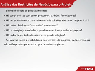 Análise das Restrições de Negócio para o Projeto
Se informe sobre as políticas internas:
• Há compromissos com certos protocolos, padrões, fornecedores?
• Há um entendimento claro sobre o uso de soluções abertas ou proprietárias?
• Há certas plataformas "aprovadas" na empresa?
• Há tecnologias já escolhidas e que devem ser incorporadas ao projeto?
• Há poder descentralizado sobre a compra de soluções?
Se informe sobre as habilidades dos técnicos da empresa, certas empresas
não estão prontas para certos tipos de redes complexas.
 