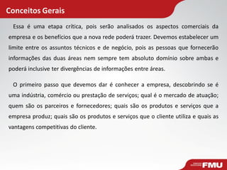 Conceitos Gerais
Essa é uma etapa crítica, pois serão analisados os aspectos comerciais da
empresa e os benefícios que a nova rede poderá trazer. Devemos estabelecer um
limite entre os assuntos técnicos e de negócio, pois as pessoas que fornecerão
informações das duas áreas nem sempre tem absoluto domínio sobre ambas e
poderá inclusive ter divergências de informações entre áreas.
O primeiro passo que devemos dar é conhecer a empresa, descobrindo se é
uma indústria, comércio ou prestação de serviços; qual é o mercado de atuação;
quem são os parceiros e fornecedores; quais são os produtos e serviços que a
empresa produz; quais são os produtos e serviços que o cliente utiliza e quais as
vantagens competitivas do cliente.
 