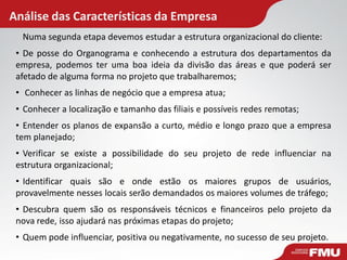 Análise das Características da Empresa
Numa segunda etapa devemos estudar a estrutura organizacional do cliente:
• De posse do Organograma e conhecendo a estrutura dos departamentos da
empresa, podemos ter uma boa ideia da divisão das áreas e que poderá ser
afetado de alguma forma no projeto que trabalharemos;
• Conhecer as linhas de negócio que a empresa atua;
• Conhecer a localização e tamanho das filiais e possíveis redes remotas;
• Entender os planos de expansão a curto, médio e longo prazo que a empresa
tem planejado;
• Verificar se existe a possibilidade do seu projeto de rede influenciar na
estrutura organizacional;
• Identificar quais são e onde estão os maiores grupos de usuários,
provavelmente nesses locais serão demandados os maiores volumes de tráfego;
• Descubra quem são os responsáveis técnicos e financeiros pelo projeto da
nova rede, isso ajudará nas próximas etapas do projeto;
• Quem pode influenciar, positiva ou negativamente, no sucesso de seu projeto.
 