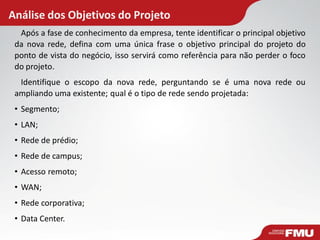 Análise dos Objetivos do Projeto
Após a fase de conhecimento da empresa, tente identificar o principal objetivo
da nova rede, defina com uma única frase o objetivo principal do projeto do
ponto de vista do negócio, isso servirá como referência para não perder o foco
do projeto.
Identifique o escopo da nova rede, perguntando se é uma nova rede ou
ampliando uma existente; qual é o tipo de rede sendo projetada:
• Segmento;
• LAN;
• Rede de prédio;
• Rede de campus;
• Acesso remoto;
• WAN;
• Rede corporativa;
• Data Center.
 