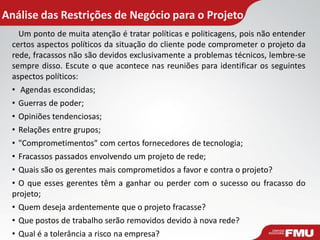 Análise das Restrições de Negócio para o Projeto
Um ponto de muita atenção é tratar políticas e politicagens, pois não entender
certos aspectos políticos da situação do cliente pode comprometer o projeto da
rede, fracassos não são devidos exclusivamente a problemas técnicos, lembre-se
sempre disso. Escute o que acontece nas reuniões para identificar os seguintes
aspectos políticos:
• Agendas escondidas;
• Guerras de poder;
• Opiniões tendenciosas;
• Relações entre grupos;
• "Comprometimentos" com certos fornecedores de tecnologia;
• Fracassos passados envolvendo um projeto de rede;
• Quais são os gerentes mais comprometidos a favor e contra o projeto?
• O que esses gerentes têm a ganhar ou perder com o sucesso ou fracasso do
projeto;
• Quem deseja ardentemente que o projeto fracasse?
• Que postos de trabalho serão removidos devido à nova rede?
• Qual é a tolerância a risco na empresa?
 