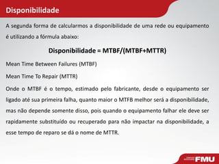 A segunda forma de calcularmos a disponibilidade de uma rede ou equipamento
é utilizando a fórmula abaixo:
Disponibilidade = MTBF/(MTBF+MTTR)
Mean Time Between Failures (MTBF)
Mean Time To Repair (MTTR)
Onde o MTBF é o tempo, estimado pelo fabricante, desde o equipamento ser
ligado até sua primeira falha, quanto maior o MTFB melhor será a disponibilidade,
mas não depende somente disso, pois quando o equipamento falhar ele deve ser
rapidamente substituído ou recuperado para não impactar na disponibilidade, a
esse tempo de reparo se dá o nome de MTTR.
Disponibilidade
 