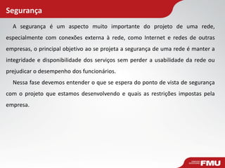 Segurança
A segurança é um aspecto muito importante do projeto de uma rede,
especialmente com conexões externa à rede, como Internet e redes de outras
empresas, o principal objetivo ao se projeta a segurança de uma rede é manter a
integridade e disponibilidade dos serviços sem perder a usabilidade da rede ou
prejudicar o desempenho dos funcionários.
Nessa fase devemos entender o que se espera do ponto de vista de segurança
com o projeto que estamos desenvolvendo e quais as restrições impostas pela
empresa.
 