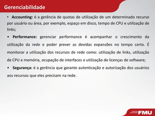 Gerenciabilidade
• Accounting: é a gerência de quotas de utilização de um determinado recurso
por usuário ou área, por exemplo, espaço em disco, tempo de CPU e utilização de
links;
• Performance: gerenciar performance é acompanhar o crescimento da
utilização da rede e poder prever as devidas expansões no tempo certo. É
monitorar a utilização dos recursos de rede como: utilização de links, utilização
de CPU e memória, ocupação de interfaces e utilização de licenças de software;
• Segurança: é a gerência que garante autenticação e autorização dos usuários
aos recursos que eles precisam na rede.
 