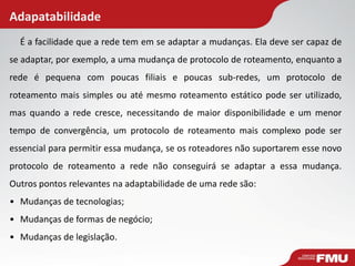 Adapatabilidade
É a facilidade que a rede tem em se adaptar a mudanças. Ela deve ser capaz de
se adaptar, por exemplo, a uma mudança de protocolo de roteamento, enquanto a
rede é pequena com poucas filiais e poucas sub-redes, um protocolo de
roteamento mais simples ou até mesmo roteamento estático pode ser utilizado,
mas quando a rede cresce, necessitando de maior disponibilidade e um menor
tempo de convergência, um protocolo de roteamento mais complexo pode ser
essencial para permitir essa mudança, se os roteadores não suportarem esse novo
protocolo de roteamento a rede não conseguirá se adaptar a essa mudança.
Outros pontos relevantes na adaptabilidade de uma rede são:
• Mudanças de tecnologias;
• Mudanças de formas de negócio;
• Mudanças de legislação.
 