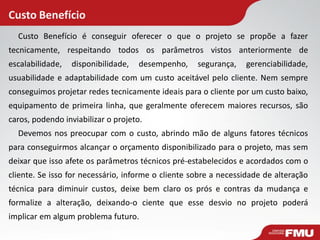 Custo Benefício
Custo Benefício é conseguir oferecer o que o projeto se propõe a fazer
tecnicamente, respeitando todos os parâmetros vistos anteriormente de
escalabilidade, disponibilidade, desempenho, segurança, gerenciabilidade,
usuabilidade e adaptabilidade com um custo aceitável pelo cliente. Nem sempre
conseguimos projetar redes tecnicamente ideais para o cliente por um custo baixo,
equipamento de primeira linha, que geralmente oferecem maiores recursos, são
caros, podendo inviabilizar o projeto.
Devemos nos preocupar com o custo, abrindo mão de alguns fatores técnicos
para conseguirmos alcançar o orçamento disponibilizado para o projeto, mas sem
deixar que isso afete os parâmetros técnicos pré-estabelecidos e acordados com o
cliente. Se isso for necessário, informe o cliente sobre a necessidade de alteração
técnica para diminuir custos, deixe bem claro os prós e contras da mudança e
formalize a alteração, deixando-o ciente que esse desvio no projeto poderá
implicar em algum problema futuro.
 