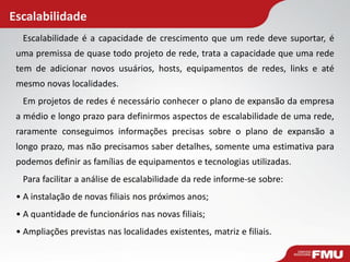 Escalabilidade
Escalabilidade é a capacidade de crescimento que um rede deve suportar, é
uma premissa de quase todo projeto de rede, trata a capacidade que uma rede
tem de adicionar novos usuários, hosts, equipamentos de redes, links e até
mesmo novas localidades.
Em projetos de redes é necessário conhecer o plano de expansão da empresa
a médio e longo prazo para definirmos aspectos de escalabilidade de uma rede,
raramente conseguimos informações precisas sobre o plano de expansão a
longo prazo, mas não precisamos saber detalhes, somente uma estimativa para
podemos definir as famílias de equipamentos e tecnologias utilizadas.
Para facilitar a análise de escalabilidade da rede informe-se sobre:
• A instalação de novas filiais nos próximos anos;
• A quantidade de funcionários nas novas filiais;
• Ampliações previstas nas localidades existentes, matriz e filiais.
 