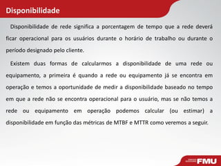 Disponibilidade de rede significa a porcentagem de tempo que a rede deverá
ficar operacional para os usuários durante o horário de trabalho ou durante o
período designado pelo cliente.
Existem duas formas de calcularmos a disponibilidade de uma rede ou
equipamento, a primeira é quando a rede ou equipamento já se encontra em
operação e temos a oportunidade de medir a disponibilidade baseado no tempo
em que a rede não se encontra operacional para o usuário, mas se não temos a
rede ou equipamento em operação podemos calcular (ou estimar) a
disponibilidade em função das métricas de MTBF e MTTR como veremos a seguir.
Disponibilidade
 