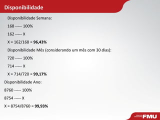 Disponibilidade Semana:
168 ----- 100%
162 ----- X
X = 162/168 = 96,43%
Disponibilidade Mês (considerando um mês com 30 dias):
720 ----- 100%
714 ----- X
X = 714/720 = 99,17%
Disponibilidade Ano:
8760 ----- 100%
8754 ----- X
X = 8754/8760 = 99,93%
Disponibilidade
 