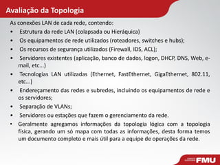 Avaliação da Topologia 
As conexões LAN de cada rede, contendo: 
• Estrutura da rede LAN (colapsada ou Hieráquica) 
• Os equipamentos de rede utilizados (roteadores, switches e hubs); 
• Os recursos de segurança utilizados (Firewall, IDS, ACL); 
• Servidores existentes (aplicação, banco de dados, logon, DHCP, DNS, Web, e- mail, etc...) 
• Tecnologias LAN utilizadas (Ethernet, FastEthernet, GigaEthernet, 802.11, etc...) 
• Endereçamento das redes e subredes, incluindo os equipamentos de rede e os servidores; 
• Separação de VLANs; 
• Servidores ou estações que fazem o gerenciamento da rede. 
•Geralmente agregamos informações da topologia lógica com a topologia física, gerando um só mapa com todas as informações, desta forma temos um documento completo e mais útil para a equipe de operações da rede.  