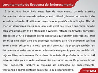 Levantamento do Esquema de Endereçamento 
É de extrema importância nessa fase de levantamento da rede existente documentar todo esquema de endereçamento utilizado, deve-se documentar todas as rede e sub-redes IP utilizadas, bem como as previsões de utilização. Além de criar um documento macro com uma visão geral das redes e sub-redes, detalhe cada uma delas, com os IPs atribuídos a switches, roteadores, firewalls, servidores, escopos de DHCP e quaisquer outros dispositivos que utilizem endereços IP. Tenha em mãos uma visão clara dos endereços utilizados para não ocorrerem conflitos entre a rede existente e a nova que será projetada. Se preocupe também em documentar as redes que se conectarão á rede em questão para que também não haja conflitos, se houverem IPs públicos disponíveis, dê preferência por fazer NAT entre as redes para as redes externas não precisarem rotear IPs privados da sua rede. Documente também o esquema de nomeação de endereçamento, verificando o padrão existente para segui-lo ou propor um novo.  