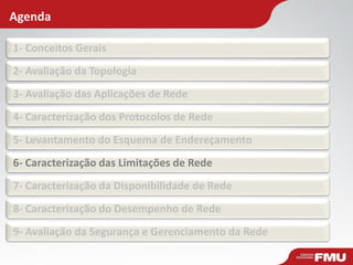 Agenda 
1- Conceitos Gerais 
2- Avaliação da Topologia 
3- Avaliação das Aplicações de Rede 
4- Caracterização dos Protocolos de Rede 
5- Levantamento do Esquema de Endereçamento 
6- Caracterização das Limitações de Rede 
7- Caracterização da Disponibilidade de Rede 
8- Caracterização do Desempenho de Rede 
9- Avaliação da Segurança e Gerenciamento da Rede  