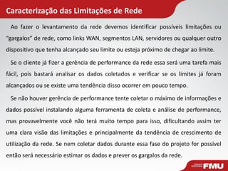 Caracterização das Limitações de Rede 
Ao fazer o levantamento da rede devemos identificar possíveis limitações ou “gargalos” de rede, como links WAN, segmentos LAN, servidores ou qualquer outro dispositivo que tenha alcançado seu limite ou esteja próximo de chegar ao limite. 
Se o cliente já fizer a gerência de performance da rede essa será uma tarefa mais fácil, pois bastará analisar os dados coletados e verificar se os limites já foram alcançados ou se existe uma tendência disso ocorrer em pouco tempo. 
Se não houver gerência de performance tente coletar o máximo de informações e dados possível instalando alguma ferramenta de coleta e análise de performance, mas provavelmente você não terá muito tempo para isso, dificultando assim ter uma clara visão das limitações e principalmente da tendência de crescimento de utilização da rede. Se nem coletar dados durante essa fase do projeto for possível então será necessário estimar os dados e prever os gargalos da rede.  