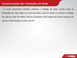 Caracterização das Limitações de Rede 
É muito importante também conhecer o tráfego da rede, muitas vezes as limitações de rede estão em links saturados, deve-se medir ou estimar o tráfego de rede de cada link WAN, Internet, backbone LAN (segmentos entre switches de acesso e distribuição) e redes sem fio.  