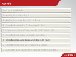 Agenda 
1- Conceitos Gerais 
2- Avaliação da Topologia 
3- Avaliação das Aplicações de Rede 
4- Caracterização dos Protocolos de Rede 
5- Levantamento do Esquema de Endereçamento 
6- Caracterização das Limitações de Rede 
7- Caracterização da Disponibilidade de Rede 
8- Caracterização do Desempenho de Rede 
9- Avaliação da Segurança e Gerenciamento da Rede  