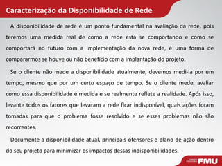 Caracterização da Disponibilidade de Rede 
A disponibilidade de rede é um ponto fundamental na avaliação da rede, pois teremos uma medida real de como a rede está se comportando e como se comportará no futuro com a implementação da nova rede, é uma forma de compararmos se houve ou não benefício com a implantação do projeto. 
Se o cliente não mede a disponibilidade atualmente, devemos medi-la por um tempo, mesmo que por um curto espaço de tempo. Se o cliente mede, avaliar como essa disponibilidade é medida e se realmente reflete a realidade. Após isso, levante todos os fatores que levaram a rede ficar indisponível, quais ações foram tomadas para que o problema fosse resolvido e se esses problemas não são recorrentes. 
Documente a disponibilidade atual, principais ofensores e plano de ação dentro do seu projeto para minimizar os impactos dessas indisponibilidades.  