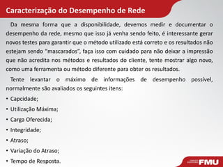 Caracterização do Desempenho de Rede 
Da mesma forma que a disponibilidade, devemos medir e documentar o desempenho da rede, mesmo que isso já venha sendo feito, é interessante gerar novos testes para garantir que o método utilizado está correto e os resultados não estejam sendo “mascarados”, faça isso com cuidado para não deixar a impressão que não acredita nos métodos e resultados do cliente, tente mostrar algo novo, como uma ferramenta ou método diferente para obter os resultados. 
Tente levantar o máximo de informações de desempenho possível, normalmente são avaliados os seguintes itens: 
•Capcidade; 
•Utilização Máxima; 
•Carga Oferecida; 
•Integridade; 
•Atraso; 
•Variação do Atraso; 
•Tempo de Resposta.  