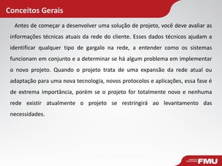 Conceitos Gerais 
Antes de começar a desenvolver uma solução de projeto, você deve avaliar as informações técnicas atuais da rede do cliente. Esses dados técnicos ajudam a identificar qualquer tipo de gargalo na rede, a entender como os sistemas funcionam em conjunto e a determinar se há algum problema em implementar o novo projeto. Quando o projeto trata de uma expansão da rede atual ou adaptação para uma nova tecnologia, novos protocolos e aplicações, essa fase é de extrema importância, porém se o projeto for totalmente novo e nenhuma rede existir atualmente o projeto se restringirá ao levantamento das necessidades.  