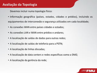 Avaliação da Topologia 
Devemos incluir numa topologia física: 
•Informação geográfica (países, estados, cidades e prédios), incluindo os equipamentos de interconexão e segurança utilizados em cada localidade; 
•As conexões WAN entre países cidades e estados; 
•As conexões LAN e WAN entre prédios e andares; 
•A localização de saídas de dados para outras redes; 
•A localização de saídas de telefonia para a PSTN; 
•A localização de linhas discadas; 
•A localização de data centers e redes específicas como a DMZ; 
•A localização da gerência da rede; 
 
