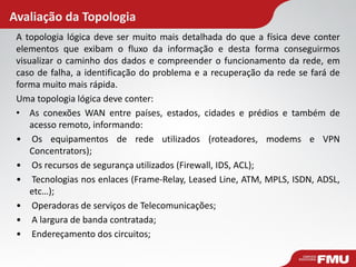 Avaliação da Topologia 
A topologia lógica deve ser muito mais detalhada do que a física deve conter elementos que exibam o fluxo da informação e desta forma conseguirmos visualizar o caminho dos dados e compreender o funcionamento da rede, em caso de falha, a identificação do problema e a recuperação da rede se fará de forma muito mais rápida. 
Uma topologia lógica deve conter: 
•As conexões WAN entre países, estados, cidades e prédios e também de acesso remoto, informando: 
• Os equipamentos de rede utilizados (roteadores, modems e VPN Concentrators); 
• Os recursos de segurança utilizados (Firewall, IDS, ACL); 
• Tecnologias nos enlaces (Frame-Relay, Leased Line, ATM, MPLS, ISDN, ADSL, etc…); 
• Operadoras de serviços de Telecomunicações; 
• A largura de banda contratada; 
• Endereçamento dos circuitos;  