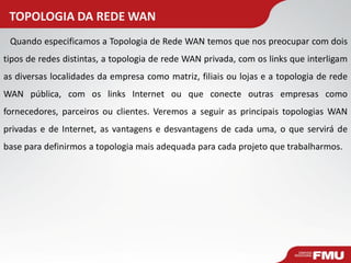TOPOLOGIA DA REDE WAN 
Quando especificamos a Topologia de Rede WAN temos que nos preocupar com dois tipos de redes distintas, a topologia de rede WAN privada, com os links que interligam as diversas localidades da empresa como matriz, filiais ou lojas e a topologia de rede WAN pública, com os links Internet ou que conecte outras empresas como fornecedores, parceiros ou clientes. Veremos a seguir as principais topologias WAN privadas e de Internet, as vantagens e desvantagens de cada uma, o que servirá de base para definirmos a topologia mais adequada para cada projeto que trabalharmos.  