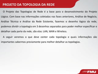 PROJETO DA TOPOLOGIA DA REDE 
O Projeto das Topologias de Rede é a base para o desenvolvimento do Projeto Lógico. Com base nas informações coletadas nas fases anteriores, Análise de Negócio, Análise Técnica e Análise da Rede Existente, fazemos o desenho lógico da rede, podemos dividir a topologia em 3 desenhos separados para poder melhor especificar e detalhar cada parte da rede, são elas: LAN, WAN e Wireless. 
A seguir veremos o que deve conter cada topologia e quais informações são importantes sabermos previamente para melhor detalhar as topologias.  
