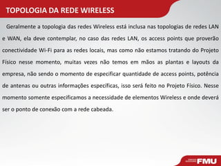 TOPOLOGIA DA REDE WIRELESS 
Geralmente a topologia das redes Wireless está inclusa nas topologias de redes LAN e WAN, ela deve contemplar, no caso das redes LAN, os access points que proverão conectividade Wi-Fi para as redes locais, mas como não estamos tratando do Projeto Físico nesse momento, muitas vezes não temos em mãos as plantas e layouts da empresa, não sendo o momento de especificar quantidade de access points, potência de antenas ou outras informações específicas, isso será feito no Projeto Físico. Nesse momento somente especificamos a necessidade de elementos Wireless e onde deverá ser o ponto de conexão com a rede cabeada.  