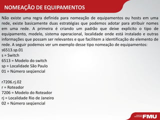 NOMEAÇÃO DE EQUIPAMENTOS 
Não existe uma regra definida para nomeação de equipamentos ou hosts em uma rede, existe basicamente duas estratégias que podemos adotar para atribuir nomes em uma rede. A primeira é criando um padrão que deixe explícito o tipo de equipamento, modelo, sistema operacional, localidade onde está instalado e outras informações que possam ser relevantes e que facilitem a identificação do elemento de rede. A seguir podemos ver um exemplo desse tipo nomeação de equipamentos: s6513.sp.01 s = Switch 6513 = Modelo do switch sp = Localidade São Paulo 01 = Número seqüencial r7206.rj.02 r = Roteador 7206 = Modelo do Roteador rj = Localidade Rio de Janeiro 02 = Número seqüencial  