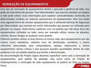 NOMEAÇÃO DE EQUIPAMENTOS 
Esse tipo de nomeação de equipamentos facilita a operação e gerência da rede, mas pode ser uma forma de pessoas "mal intencionadas" que queiram planejar um ataque a rede pode utilizar essas informações para explorar vulnerabilidades conhecidas de determinados modelos ou sistemas operacionais de equipamentos. Para isso existe uma segunda forma de nomear equipamentos que é utilizando técnicas de Segurança por Obscuridade, que consiste em omitir informações que possam ser utilizadas para planejar um ataque. Desta forma, podemos criar um padrão que não deixe dicas dos equipamentos utilizados na rede, como por exemplo utilizar nomes de planetas, estrelas, Deuses Gregos ou qualquer outro padrão. 
Podemos também utilizar as duas formas na mesma rede, para equipamentos que são críticos como roteadores, switches core, de distribuição, servidores e outros utilizamos obscuridade, para computadores, laptops, impressoras e outros equipamentos menos críticos e que possuem grandes quantidades dentro da rede podemos criar um padrão explícito que facilite a administração. 
Na documentação do Projeto Lógico devemos especificar como será a nomeação de equipamentos, qual padrão foi adotado, mas assim como no Projeto de Endereçamento, a nomeação de cada equipamento só poderá ser feita no Projeto Físico.  