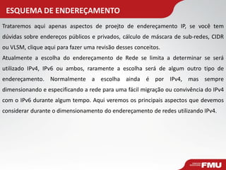 ESQUEMA DE ENDEREÇAMENTO 
Trataremos aqui apenas aspectos de proejto de endereçamento IP, se você tem dúvidas sobre endereços públicos e privados, cálculo de máscara de sub-redes, CIDR ou VLSM, clique aqui para fazer uma revisão desses conceitos. Atualmente a escolha do endereçamento de Rede se limita a determinar se será utilizado IPv4, IPv6 ou ambos, raramente a escolha será de algum outro tipo de endereçamento. Normalmente a escolha ainda é por IPv4, mas sempre dimensionando e especificando a rede para uma fácil migração ou convivência do IPv4 com o IPv6 durante algum tempo. Aqui veremos os principais aspectos que devemos considerar durante o dimensionamento do endereçamento de redes utilizando IPv4.  