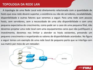TOPOLOGIA DA REDE LAN 
A topologia de uma Rede Local está diretamento relacionada com a quantidade de hosts que essa rede deverá suportar, a existência ou não de servidores, escalabilidade, disponibilidade e outros fatores que veremos a seguir. Para uma rede com poucos hosts, sem servidores, sem a necessidade de uma alta disponibilidade e com uma pequena expectativa de crescimento, como pode ser o caso de uma pequena filial, não devemos projetar uma rede local com uma equipamentos caros que não justifiquem o investimento, devemos nos limitar a atender os hosts existentes, prevendo um pequeno crescimento e respeitando os valores de disponibilidade acordados. Na figura a seguir temos um exemplo de uma rede local de pequeno porte que se interliga com sua matriz por meio de um roteador:  
