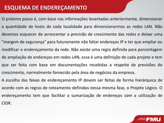 ESQUEMA DE ENDEREÇAMENTO 
O próximo passo é, com base nas informações levantadas anteriormente, dimensionar a quantidade de hosts de cada localidade para dimensionarmos as redes LAN. Não devemos esquecer de acrescentar a previsão de crescimento das redes e deixar uma "margem de segurança" para futuramente não faltar endereços IP e ter que ampliar ou modificar o endereçamento da rede. Não existe uma regra definida para porcentagem de ampliação de endereços em redes LAN, essa é uma definição de cada projeto e tem que ser feita com base em documentações recebidas a respeito de previsões de crescimento, normalmente fornecido pela área de negócios da empresa. 
A escolha das faixas de endereçamento IP devem ser feitas de forma hierárquica de acordo com as regras de roteamento definidas nessa mesma fase, o Projeto Lógico. O endereçamento tem que facilitar a sumarização de endereços com a utilização de CIDR.  