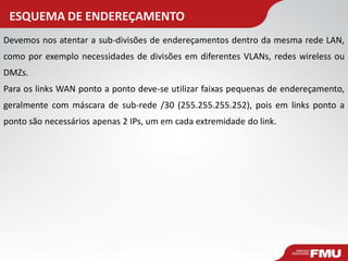 ESQUEMA DE ENDEREÇAMENTO 
Devemos nos atentar a sub-divisões de endereçamentos dentro da mesma rede LAN, como por exemplo necessidades de divisões em diferentes VLANs, redes wireless ou DMZs. Para os links WAN ponto a ponto deve-se utilizar faixas pequenas de endereçamento, geralmente com máscara de sub-rede /30 (255.255.255.252), pois em links ponto a ponto são necessários apenas 2 IPs, um em cada extremidade do link.  