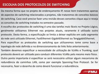 ESCOLHA DOS PROTOCOLOS DE SWITCHING 
Da mesma forma que no projeto de endereçamento IP, nesse item trataremos apenas de aspectos de switching relacionados a projetos, não trataremos de conceitos básicos de switching. Caso você precise fazer uma revisão desses conceitos clique aqui e reveja os conceitos de switching tratados no semestre passado. A escolha dos protocolos de switching é uma das tarefas mais fáceis no Projeto Lógico, geralmente utilizamos Ethernet nos projetos atuais, raramente é utilizado outro protocolo. Desta forma, a especificação se limita a deixar explícito em cada segmento da rede será utilizado Ethernet, FastEthernet GigabitEthernet ou TengigabitEthernet. Para especificar os protocolos de switching que utilizaremos tome como base a topologia de rede definida e no dimensionamento de links feito anteriormente. Também devemos especificar a necessidade de utilização de VLANs e Trunking, qual protocolo deverá ser utilizado para conduzir diferentes VLANs pelo mesmo meio físico. Outro ponto importante é especificar se será necessário utilizar algum mecanismo de redundância de caminhos LAN, como por exemplo Spanning-Tree Protocol. Se for necessário, fazer o desenho de como deverá funcionar a redundância.  