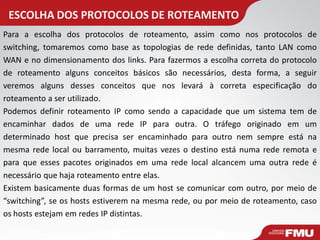 ESCOLHA DOS PROTOCOLOS DE ROTEAMENTO 
Para a escolha dos protocolos de roteamento, assim como nos protocolos de switching, tomaremos como base as topologias de rede definidas, tanto LAN como WAN e no dimensionamento dos links. Para fazermos a escolha correta do protocolo de roteamento alguns conceitos básicos são necessários, desta forma, a seguir veremos alguns desses conceitos que nos levará à correta especificação do roteamento a ser utilizado. Podemos definir roteamento IP como sendo a capacidade que um sistema tem de encaminhar dados de uma rede IP para outra. O tráfego originado em um determinado host que precisa ser encaminhado para outro nem sempre está na mesma rede local ou barramento, muitas vezes o destino está numa rede remota e para que esses pacotes originados em uma rede local alcancem uma outra rede é necessário que haja roteamento entre elas. Existem basicamente duas formas de um host se comunicar com outro, por meio de “switching”, se os hosts estiverem na mesma rede, ou por meio de roteamento, caso os hosts estejam em redes IP distintas.  