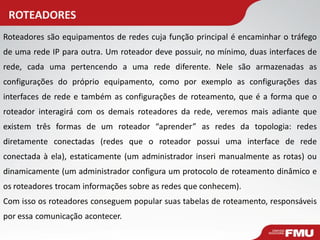 ROTEADORES 
Roteadores são equipamentos de redes cuja função principal é encaminhar o tráfego de uma rede IP para outra. Um roteador deve possuir, no mínimo, duas interfaces de rede, cada uma pertencendo a uma rede diferente. Nele são armazenadas as configurações do próprio equipamento, como por exemplo as configurações das interfaces de rede e também as configurações de roteamento, que é a forma que o roteador interagirá com os demais roteadores da rede, veremos mais adiante que existem três formas de um roteador “aprender” as redes da topologia: redes diretamente conectadas (redes que o roteador possui uma interface de rede conectada à ela), estaticamente (um administrador inseri manualmente as rotas) ou dinamicamente (um administrador configura um protocolo de roteamento dinâmico e os roteadores trocam informações sobre as redes que conhecem). 
Com isso os roteadores conseguem popular suas tabelas de roteamento, responsáveis por essa comunicação acontecer.  